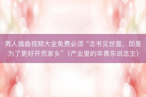 男人插曲视频大全免费必须 “念书见世面，即是为了更好开荒家乡”（产业里的年青东说念主）