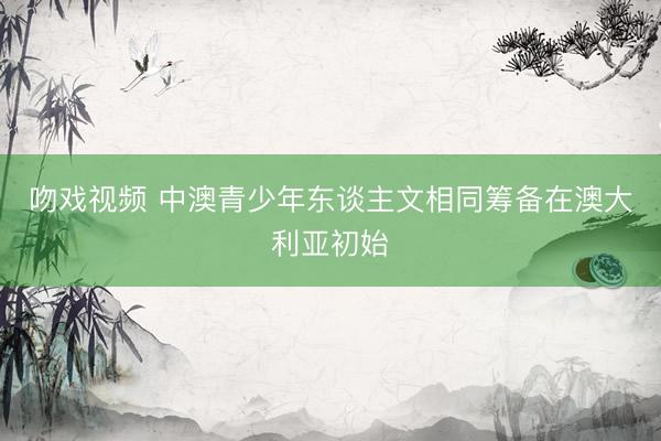 吻戏视频 中澳青少年东谈主文相同筹备在澳大利亚初始