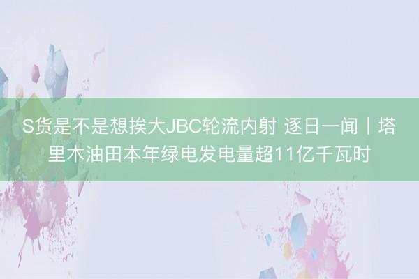 S货是不是想挨大JBC轮流内射 逐日一闻丨塔里木油田本年绿电发电量超11亿千瓦时