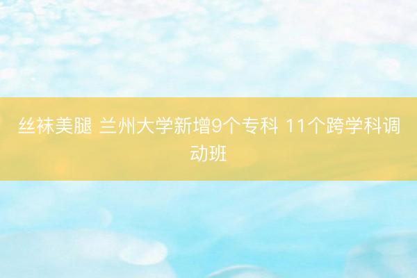 丝袜美腿 兰州大学新增9个专科 11个跨学科调动班