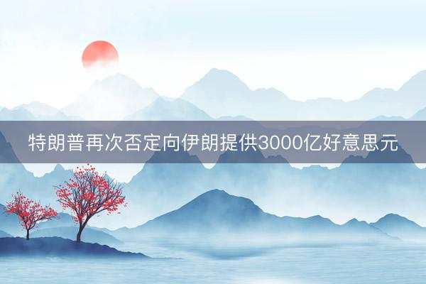 特朗普再次否定向伊朗提供3000亿好意思元