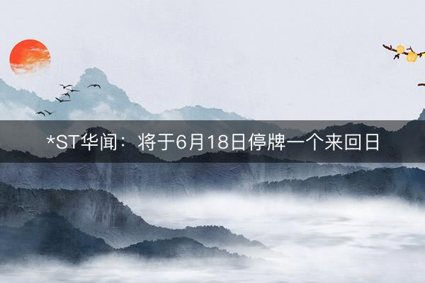 *ST华闻：将于6月18日停牌一个来回日