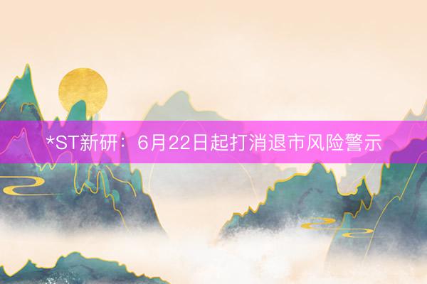*ST新研：6月22日起打消退市风险警示