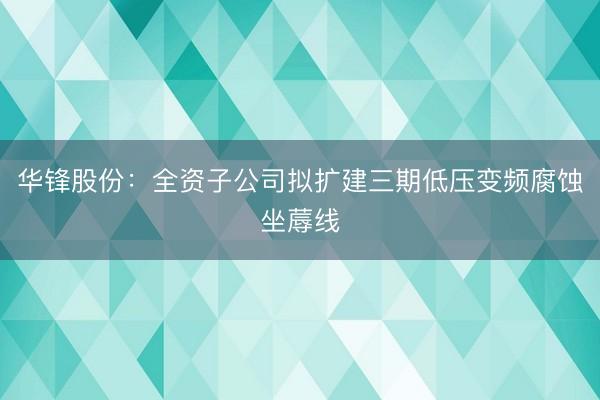 华锋股份：全资子公司拟扩建三期低压变频腐蚀坐蓐线