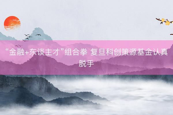 “金融+东谈主才”组合拳 复旦科创策源基金认真脱手