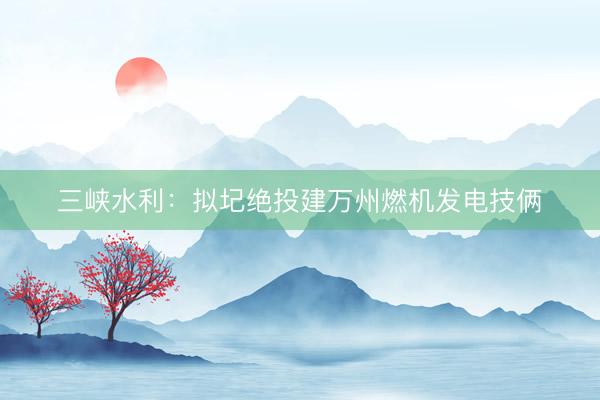 三峡水利：拟圮绝投建万州燃机发电技俩
