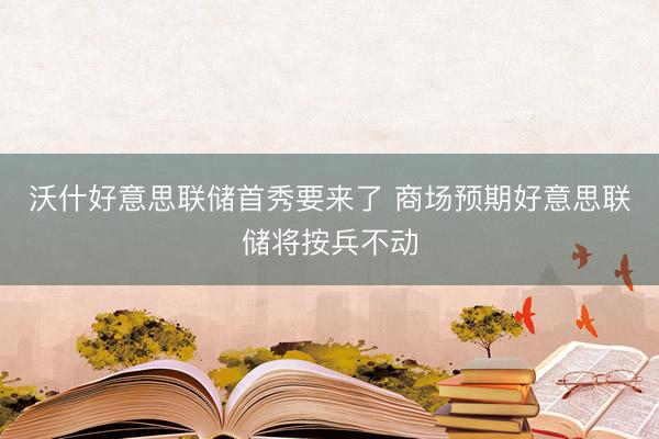 沃什好意思联储首秀要来了 商场预期好意思联储将按兵不动