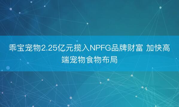 乖宝宠物2.25亿元揽入NPFG品牌财富 加快高端宠物食物布局