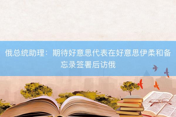 俄总统助理：期待好意思代表在好意思伊柔和备忘录签署后访俄