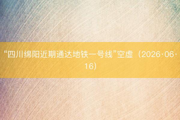“四川绵阳近期通达地铁一号线”空虚（2026·06·16）