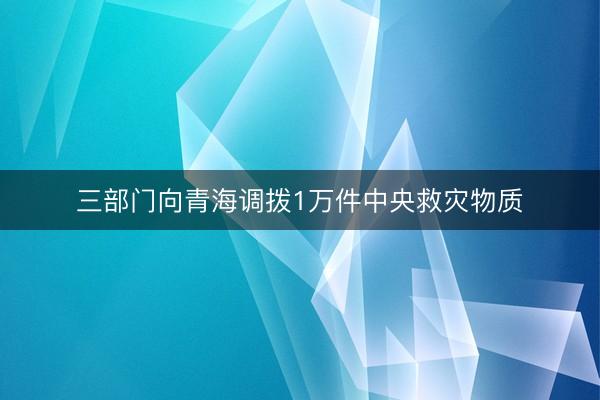 三部门向青海调拨1万件中央救灾物质