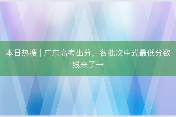 本日热搜 | 广东高考出分，各批次中式最低分数线来了→