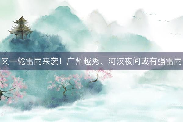 又一轮雷雨来袭！广州越秀、河汉夜间或有强雷雨