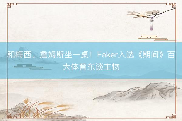 和梅西、詹姆斯坐一桌！Faker入选《期间》百大体育东谈主物