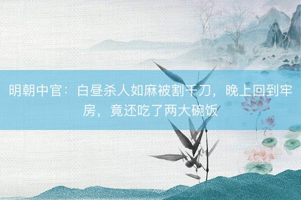 明朝中官：白昼杀人如麻被割千刀，晚上回到牢房，竟还吃了两大碗饭